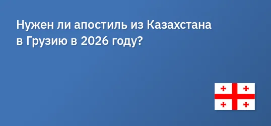 Нужен ли апостиль из Казахстана в Грузию в 2026 году?