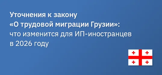 Уточнения к закону «О трудовой миграции Грузии»: что изменится для ИП‐иностранцев в 2026 году