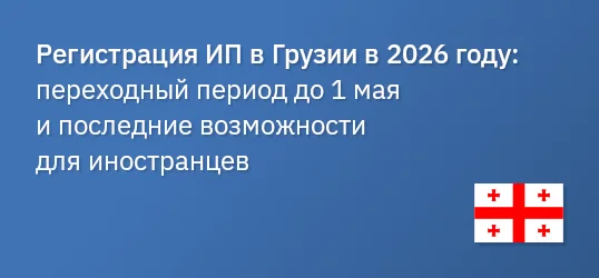 Регистрация ИП в Грузии в 2026 году: переходный период до 1 мая и последние возможности для иностранцев