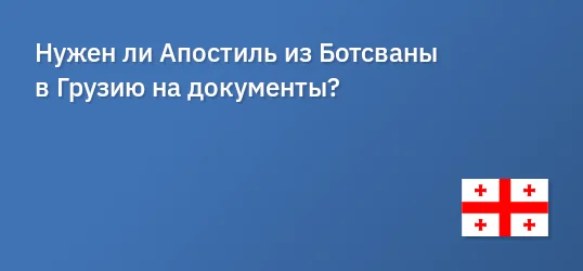 Нужен ли Апостиль из Ботсваны в Грузию на документы?