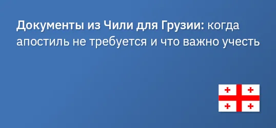 Документы из Чили для Грузии: когда апостиль не требуется и что важно учесть