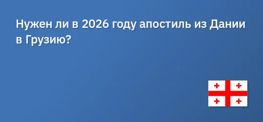 Нужен ли в 2026 году апостиль из Дании в Грузию?