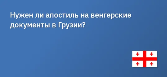 Нужен ли апостиль на венгерские документы в Грузии?