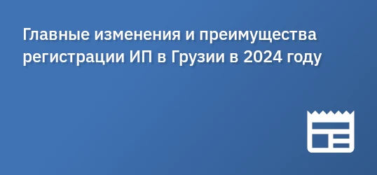 Главные изменения и преимущества регистрации ИП в Грузии в 2024 году