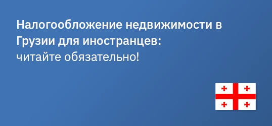 Налогообложение недвижимости в Грузии для иностранцев: важная информация и советы.