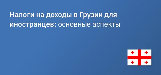 Налоги на доходы в Грузии для иностранцев: основные аспекты