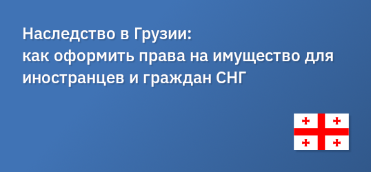 Наследство в Грузии: как оформить права на имущество для иностранцев и граждан СНГ
