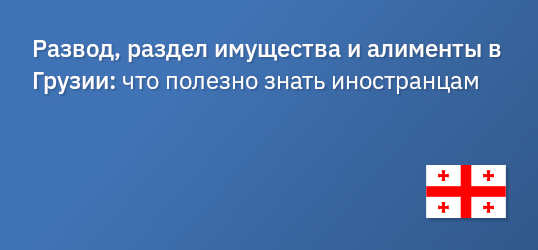 Развод, раздел имущества и алименты в Грузии: что полезно знать иностранцам